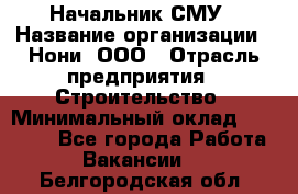 Начальник СМУ › Название организации ­ Нони, ООО › Отрасль предприятия ­ Строительство › Минимальный оклад ­ 76 000 - Все города Работа » Вакансии   . Белгородская обл.